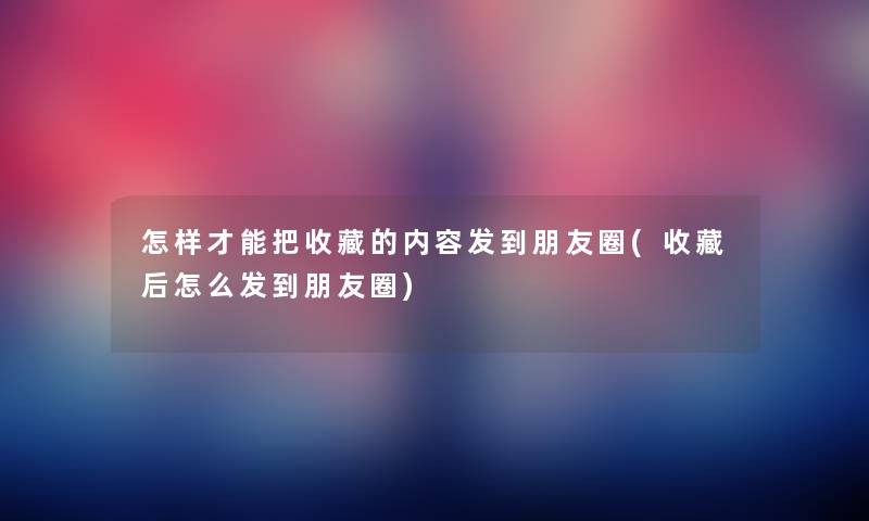 怎样才能把收藏的内容发到朋友圈(收藏后怎么发到朋友圈)