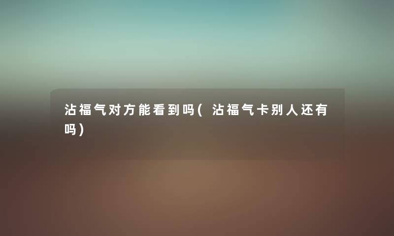 沾福气对方能看到吗(沾福气卡别人还有吗)