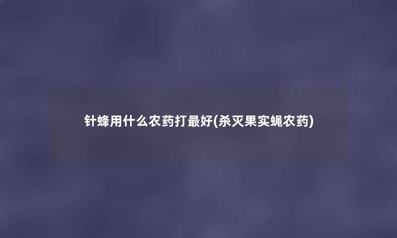 针蜂用什么农药打好(杀灭果实蝇农药) 针蜂用什么农药打好(杀灭果实蝇农药)