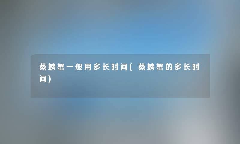 蒸螃蟹一般用多长时间(蒸螃蟹的多长时间) 蒸螃蟹一般用多长时间(蒸螃蟹的多长时间)