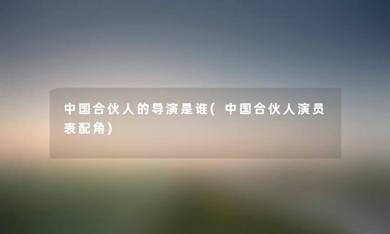中国合伙人的导演是谁(中国合伙人演员表配角) 中国合伙人的导演是谁(中国合伙人演员表配角)