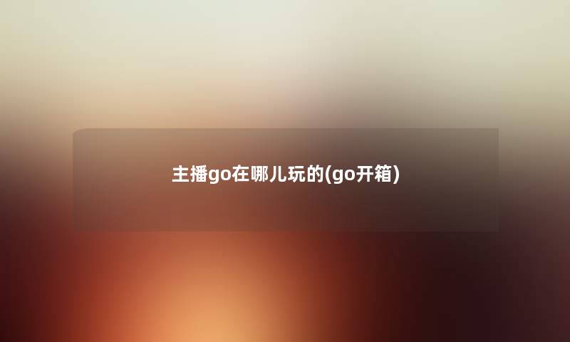 主播go在哪儿玩的(go开箱) 主播go在哪儿玩的(go开箱)