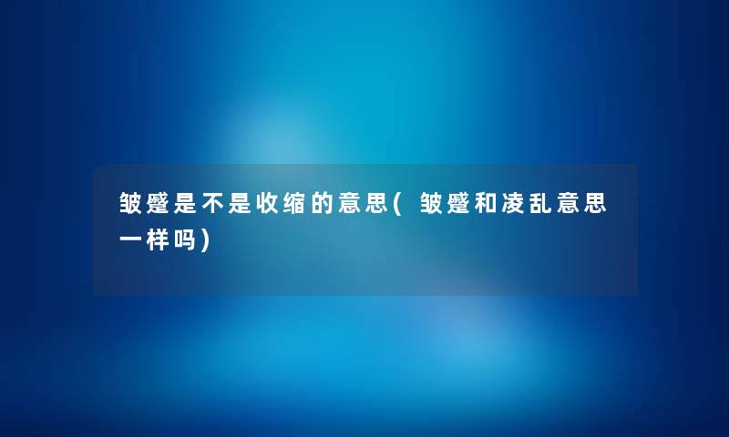 皱蹙是不是收缩的意思(皱蹙和凌乱意思一样吗) 皱蹙是不是收缩的意思(皱蹙和凌乱意思一样吗)