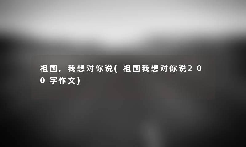 祖国,我想对你说(祖国我想对你说200字作文) 祖国,我想对你说(祖国我想对你说200字作文)