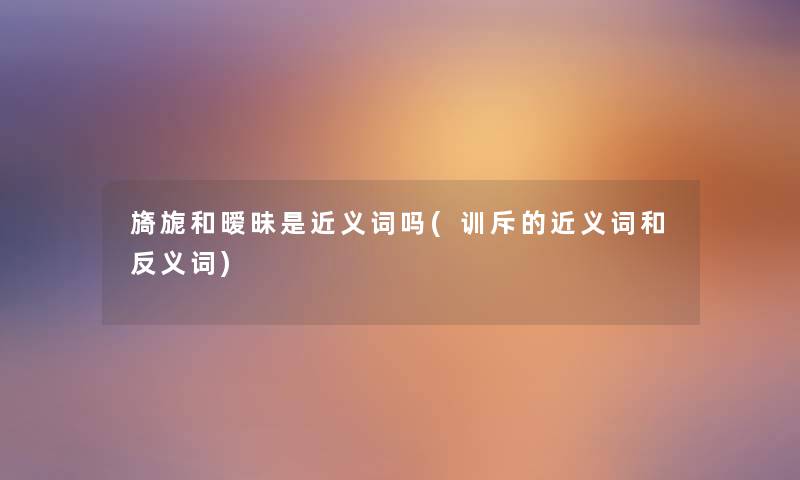 旖旎和暧昧是近义词吗(训斥的近义词和反义词) 旖旎和暧昧是近义词吗(训斥的近义词和反义词)