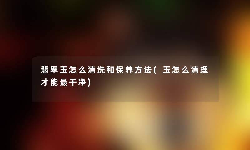 翡翠玉怎么清洗和保养方法(玉怎么清理才能干净) 翡翠玉怎么清洗和保养方法(玉怎么清理才能干净)