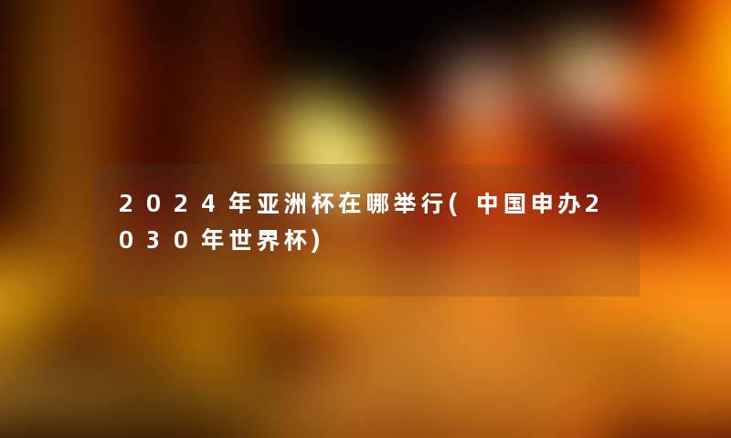 2024年亚洲杯在哪举行(中国申办2030年世界杯) 2024年亚洲杯在哪举行(中国申办2030年世界杯)