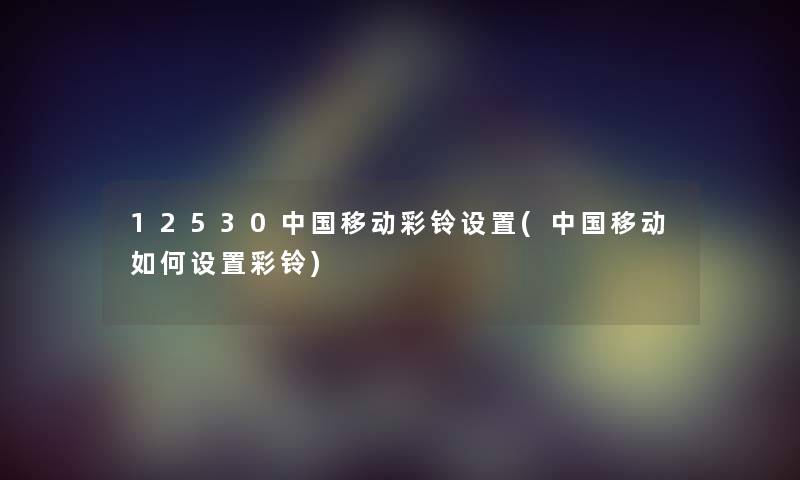 12530中国移动彩铃设置(中国移动如何设置彩铃) 12530中国移动彩铃设置(中国移动如何设置彩铃)