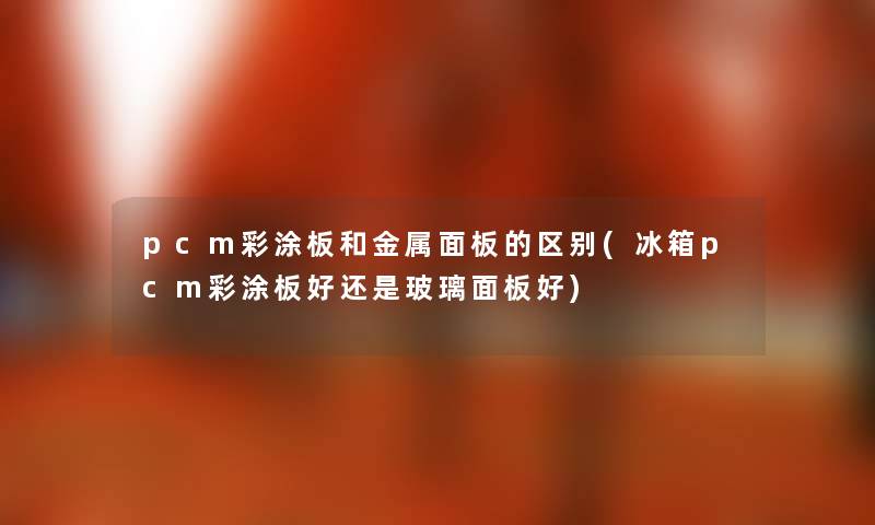 pcm彩涂板和金属面板的区别(冰箱pcm彩涂板好还是玻璃面板好) pcm彩涂板和金属面板的区别(冰箱pcm彩涂板好还是玻璃面板好)