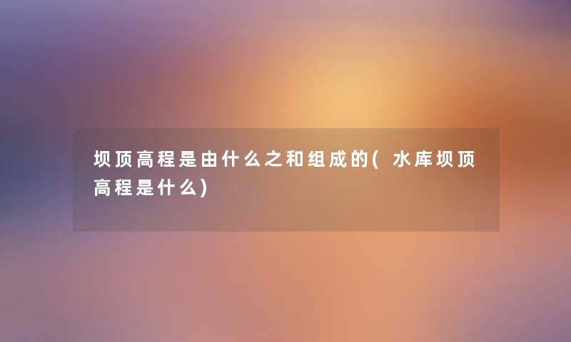 坝顶高程是由什么之和组成的(水库坝顶高程是什么) 坝顶高程是由什么之和组成的(水库坝顶高程是什么)