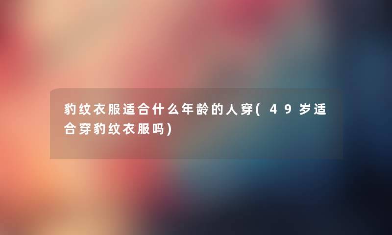 豹纹衣服适合什么年龄的人穿(49岁适合穿豹纹衣服吗) 豹纹衣服适合什么年龄的人穿(49岁适合穿豹纹衣服吗)