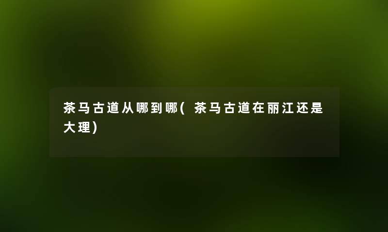 茶马古道从哪到哪(茶马古道在丽江还是大理) 茶马古道从哪到哪(茶马古道在丽江还是大理)