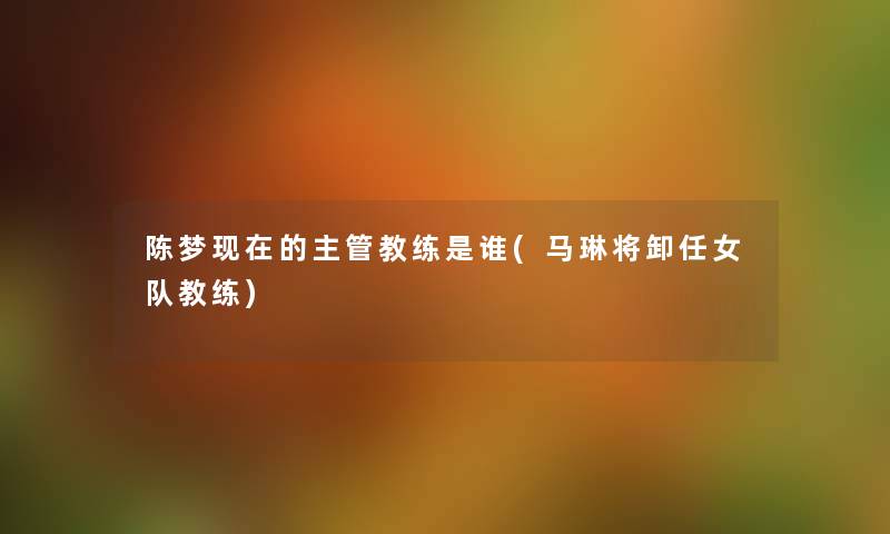 陈梦的主管教练是谁(马琳将卸任女队教练) 陈梦的主管教练是谁(马琳将卸任女队教练)