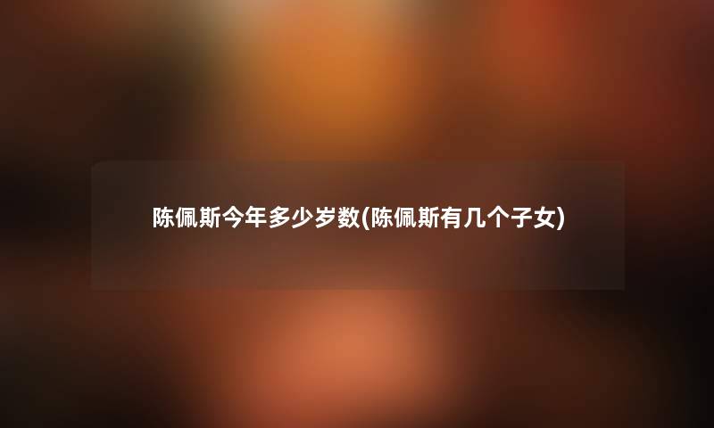 陈佩斯今年多少岁数(陈佩斯有几个子女) 陈佩斯今年多少岁数(陈佩斯有几个子女)