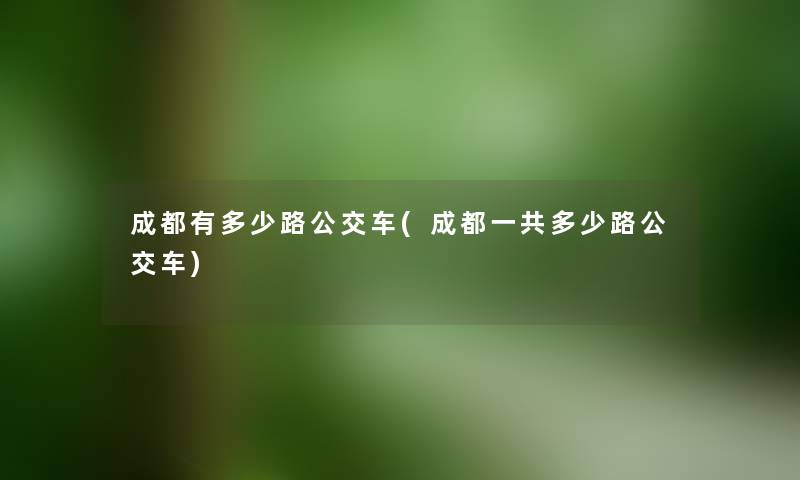 成都有多少路公交车(成都一共多少路公交车) 成都有多少路公交车(成都一共多少路公交车)