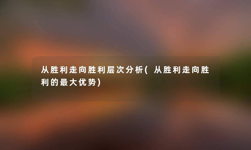 从胜利走向胜利层次要说(从胜利走向胜利的大优势) 从胜利走向胜利层次要说(从胜利走向胜利的大优势)