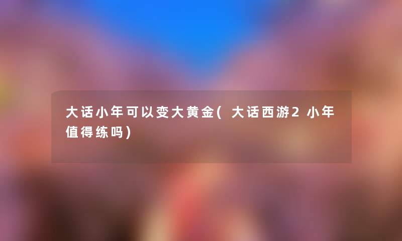 大话小年可以变大黄金(大话西游2小年练吗) 大话小年可以变大黄金(大话西游2小年练吗)