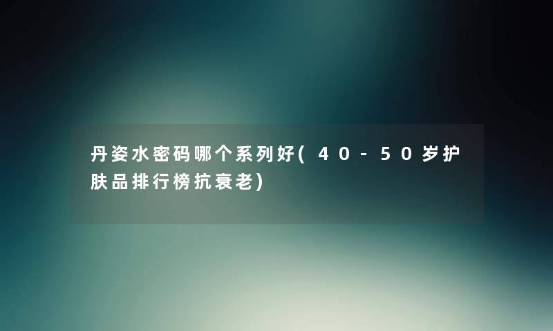 丹姿水密码哪个系列好(40-50岁护肤品整理榜抗衰老) 丹姿水密码哪个系列好(40-50岁护肤品整理榜抗衰老)