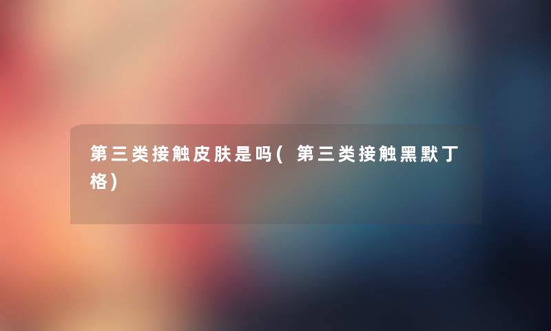 第三类接触皮肤是吗(第三类接触黑默丁格) 第三类接触皮肤是吗(第三类接触黑默丁格)
