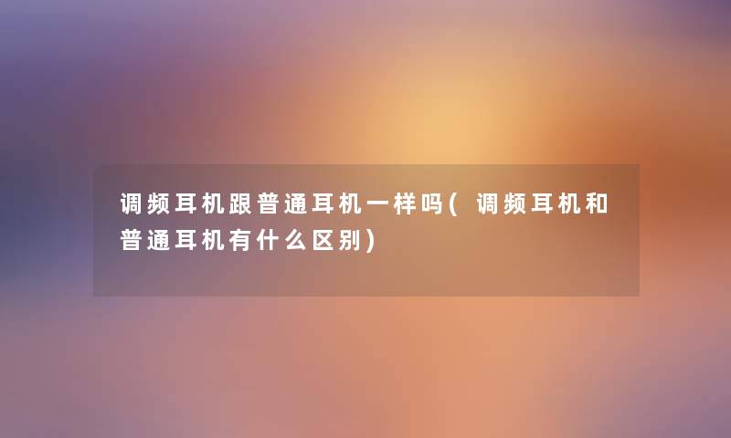 调频耳机跟普通耳机一样吗(调频耳机和普通耳机有什么区别) 调频耳机跟普通耳机一样吗(调频耳机和普通耳机有什么区别)