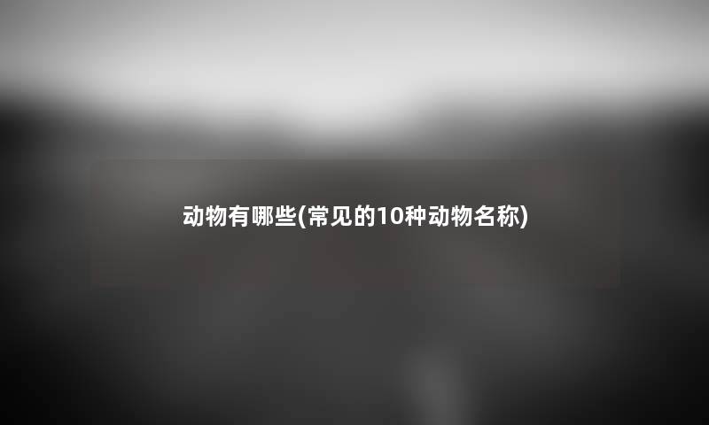 动物有哪些(常见的10种动物名称) 动物有哪些(常见的10种动物名称)