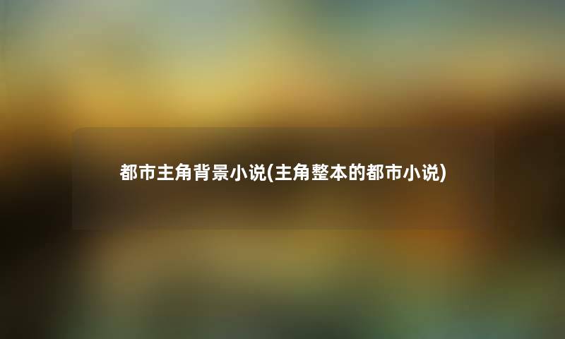 都市主角小说(主角整本的都市小说) 都市主角小说(主角整本的都市小说)