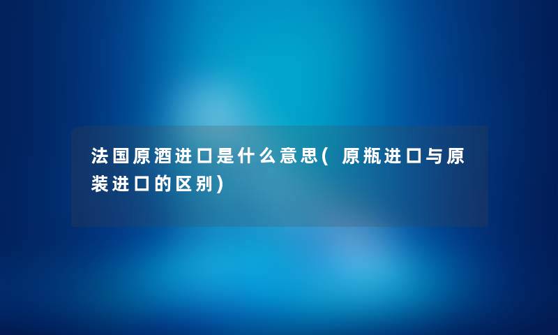 法国原酒进口是什么意思(原瓶进口与原装进口的区别) 法国原酒进口是什么意思(原瓶进口与原装进口的区别)