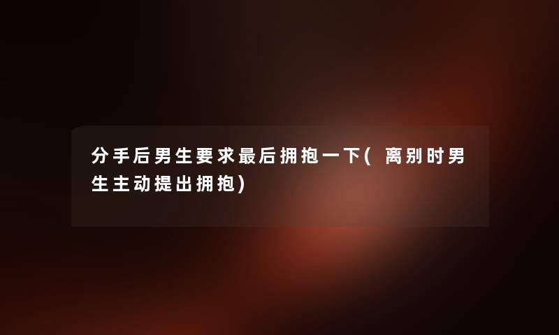 分手后男生要求这里要说拥抱一下(离别时男生主动提出拥抱) 分手后男生要求这里要说拥抱一下(离别时男生主动提出拥抱)