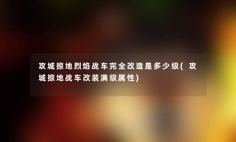 攻城掠地烈焰战车完全改造是多少级(攻城掠地战车改装满级属性) 攻城掠地烈焰战车完全改造是多少级(攻城掠地战车改装满级属性)
