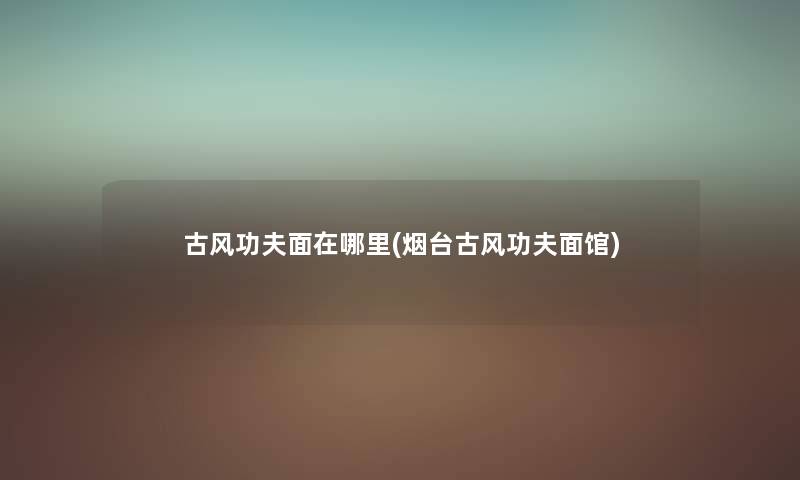 古风功夫面在哪里(烟台古风功夫面馆) 古风功夫面在哪里(烟台古风功夫面馆)