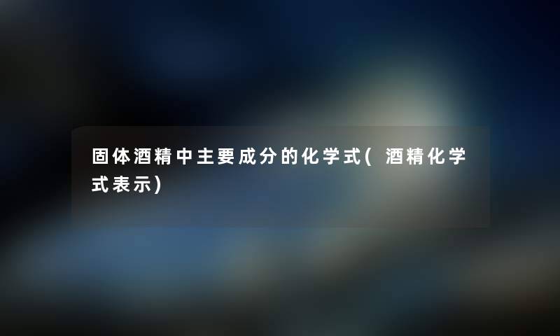 固体酒精中主要成分的化学式(酒精化学式表示) 固体酒精中主要成分的化学式(酒精化学式表示)