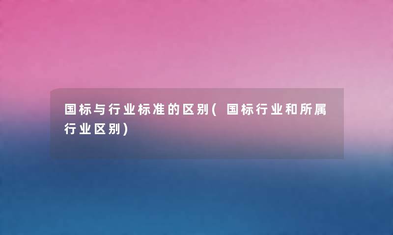 国标与行业标准的区别(国标行业和所属行业区别) 国标与行业标准的区别(国标行业和所属行业区别)