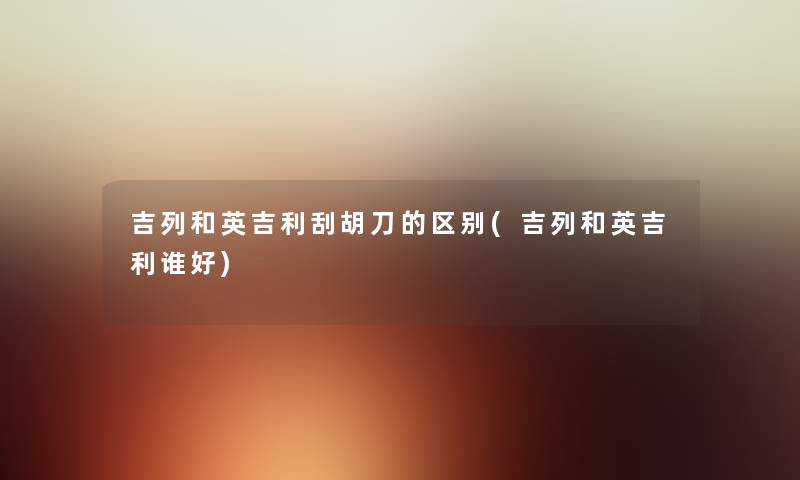 吉列和英吉利刮胡刀的区别(吉列和英吉利谁好)