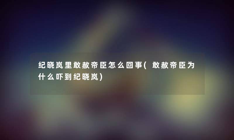纪晓岚里敢赦帝臣怎么回事(敢赦帝臣为什么吓到纪晓岚) 纪晓岚里敢赦帝臣怎么回事(敢赦帝臣为什么吓到纪晓岚)
