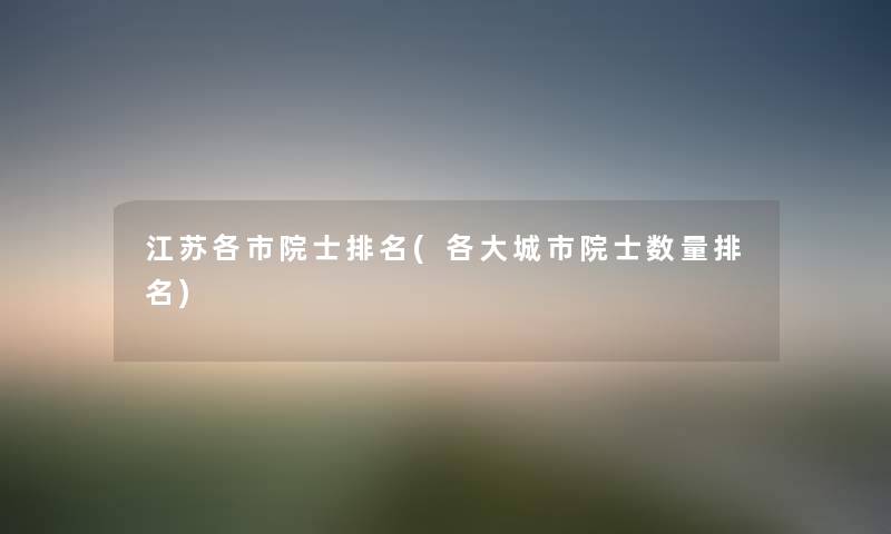 江苏各市院士推荐(各大城市院士数量推荐) 江苏各市院士推荐(各大城市院士数量推荐)