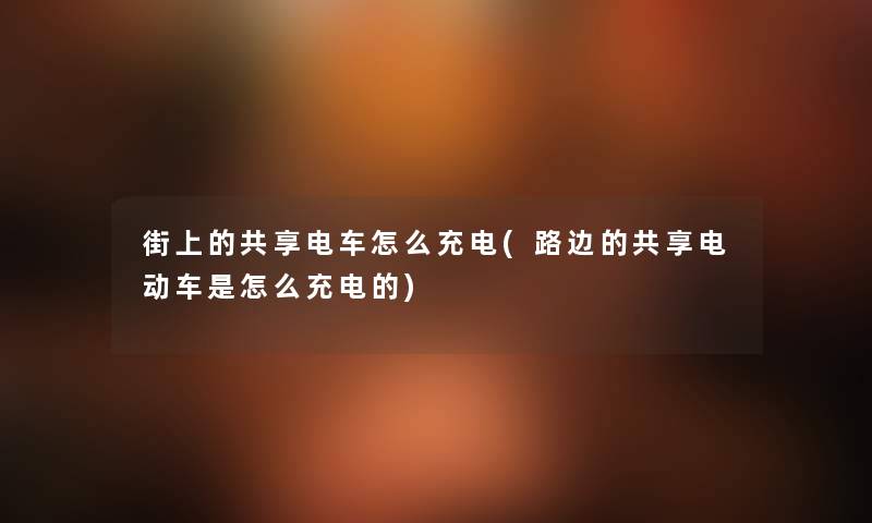 街上的共享电车怎么充电(路边的共享电动车是怎么充电的) 街上的共享电车怎么充电(路边的共享电动车是怎么充电的)