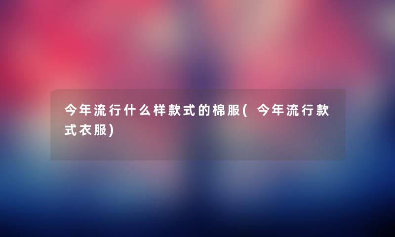今年流行什么样款式的棉服(今年流行款式衣服) 今年流行什么样款式的棉服(今年流行款式衣服)
