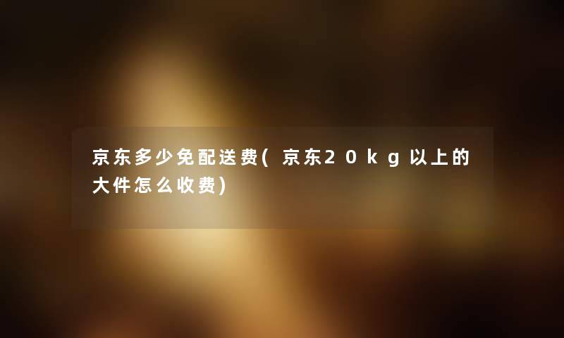 京东多少免配送费(京东20kg以上的大件怎么收费) 京东多少免配送费(京东20kg以上的大件怎么收费)