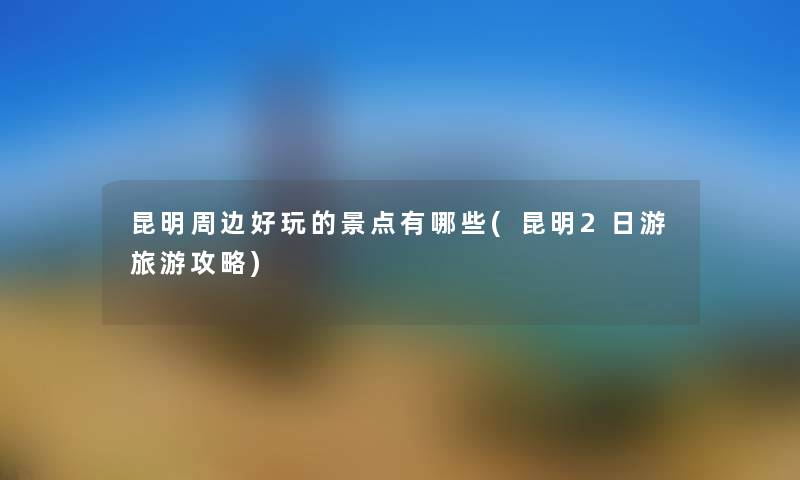 昆明周边好玩的景点有哪些(昆明2日游旅游攻略) 昆明周边好玩的景点有哪些(昆明2日游旅游攻略)