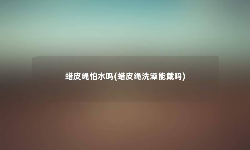 蜡皮绳怕水吗(蜡皮绳洗澡能戴吗) 蜡皮绳怕水吗(蜡皮绳洗澡能戴吗)