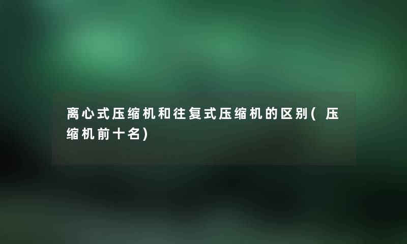 离心式压缩机和往复式压缩机的区别(压缩机前十名) 离心式压缩机和往复式压缩机的区别(压缩机前十名)