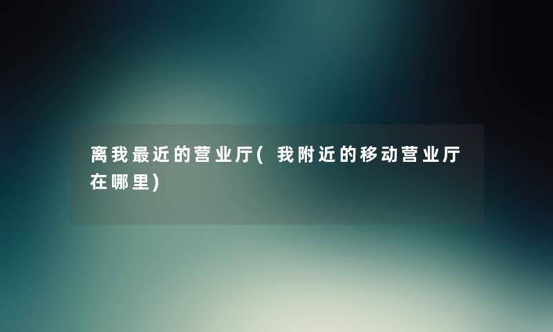 离我近的营业厅(我附近的移动营业厅在哪里) 离我近的营业厅(我附近的移动营业厅在哪里)
