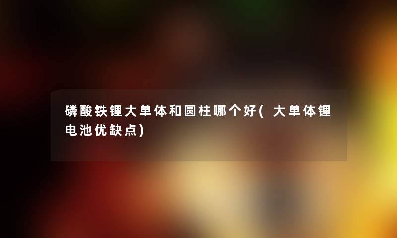 磷酸铁锂大单体和圆柱哪个好(大单体锂电池优缺点) 磷酸铁锂大单体和圆柱哪个好(大单体锂电池优缺点)