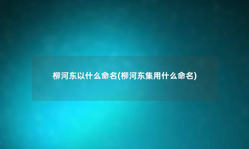 柳河东以什么命名(柳河东集用什么命名) 柳河东以什么命名(柳河东集用什么命名)