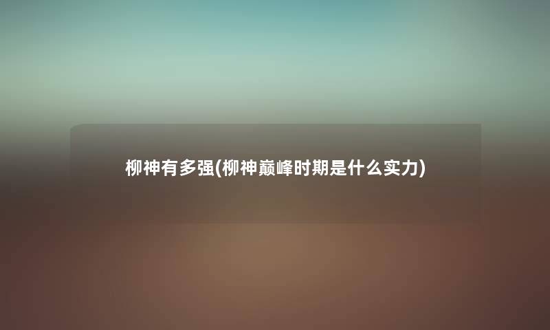 柳神有多强(柳神巅峰时期是什么实力) 柳神有多强(柳神巅峰时期是什么实力)
