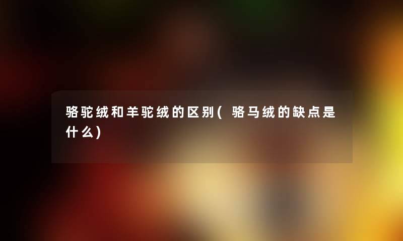 骆驼绒和羊驼绒的区别(骆马绒的缺点是什么) 骆驼绒和羊驼绒的区别(骆马绒的缺点是什么)