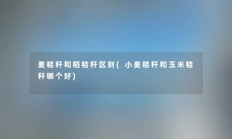 麦秸秆和稻秸秆区别(小麦秸秆和玉米秸秆哪个好) 麦秸秆和稻秸秆区别(小麦秸秆和玉米秸秆哪个好)