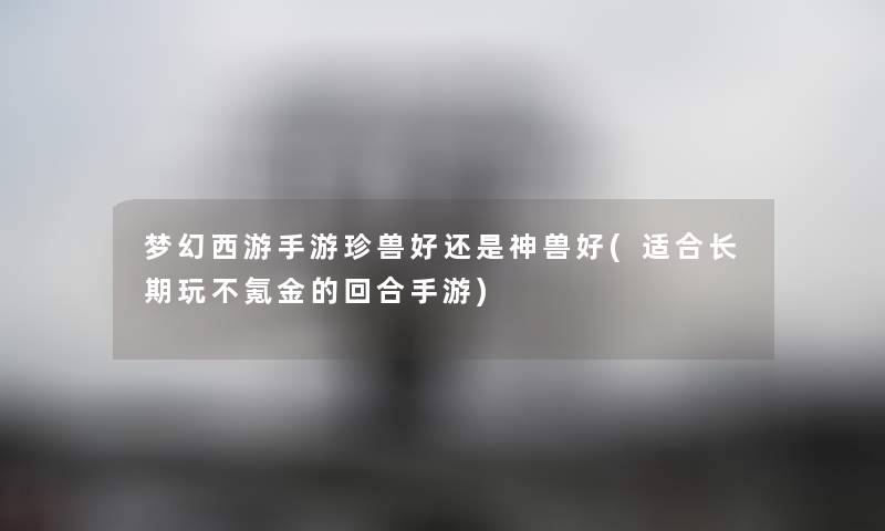 梦幻西游手游珍兽好还是神兽好(适合长期玩不氪金的回合手游) 梦幻西游手游珍兽好还是神兽好(适合长期玩不氪金的回合手游)