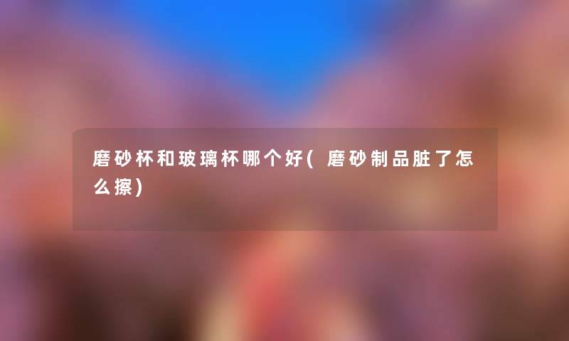 磨砂杯和玻璃杯哪个好(磨砂制品脏了怎么擦) 磨砂杯和玻璃杯哪个好(磨砂制品脏了怎么擦)