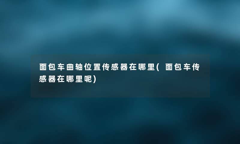 面包车曲轴位置传感器在哪里(面包车传感器在哪里呢) 面包车曲轴位置传感器在哪里(面包车传感器在哪里呢)